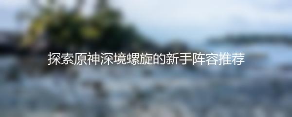 探索原神深境螺旋的新手阵容推荐