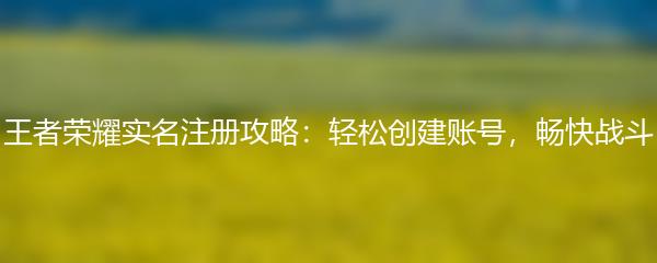 王者荣耀实名注册攻略：轻松创建账号，畅快战斗
