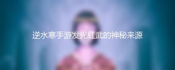 逆水寒手游发光红武的神秘来源