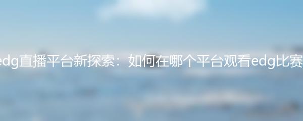 edg直播平台新探索：如何在哪个平台观看edg比赛?