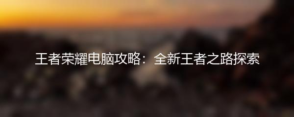 王者荣耀电脑攻略：全新王者之路探索