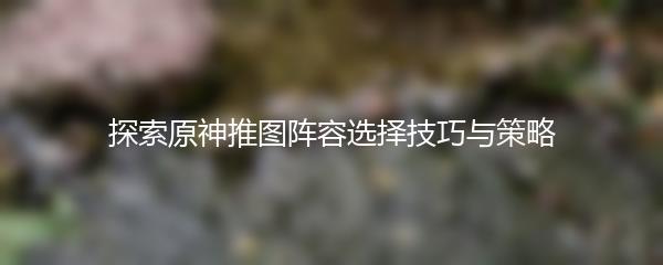 探索原神推图阵容选择技巧与策略