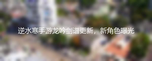 逆水寒手游龙吟剑谱更新，新角色曝光