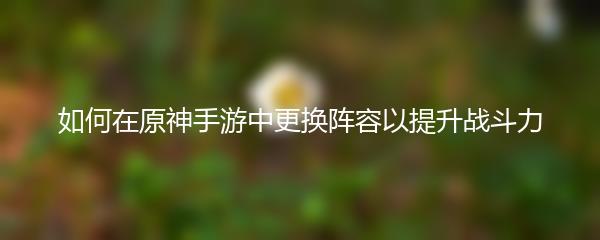 如何在原神手游中更换阵容以提升战斗力