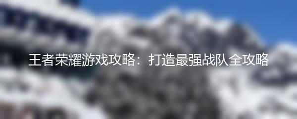 王者荣耀游戏攻略：打造最强战队全攻略
