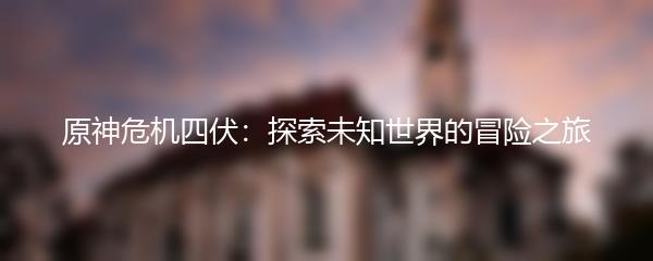 原神危机四伏：探索未知世界的冒险之旅