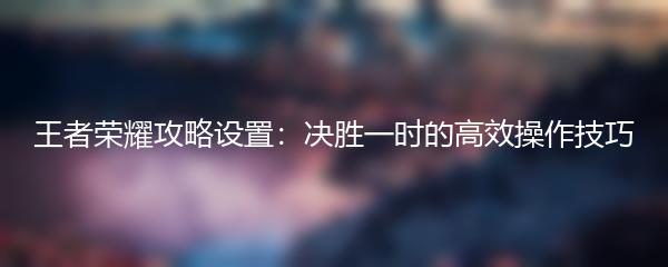 王者荣耀攻略设置：决胜一时的高效操作技巧