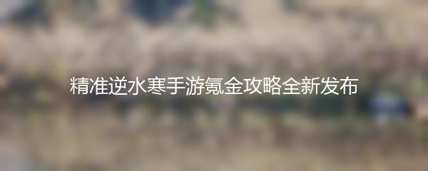 精准逆水寒手游氪金攻略全新发布