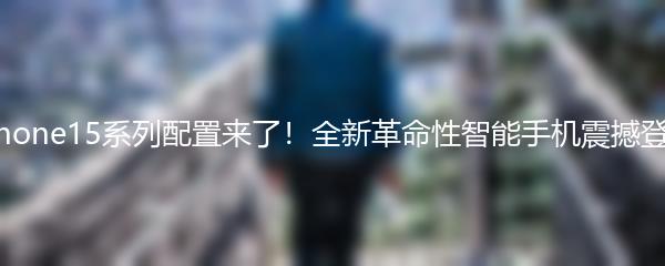 iPhone15系列配置来了！全新革命性智能手机震撼登场