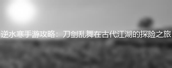 逆水寒手游攻略：刀剑乱舞在古代江湖的探险之旅