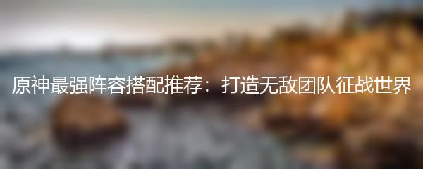 原神最强阵容搭配推荐：打造无敌团队征战世界