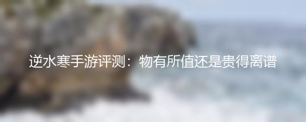 逆水寒手游评测：物有所值还是贵得离谱