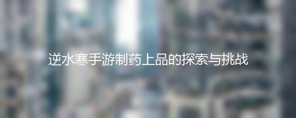 逆水寒手游制药上品的探索与挑战