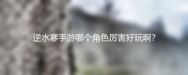 逆水寒手游哪个角色厉害好玩啊？