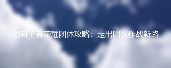 创新王者荣耀团体攻略：走出团队作战新路