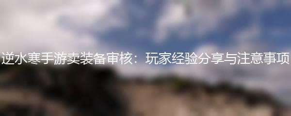 逆水寒手游卖装备审核：玩家经验分享与注意事项