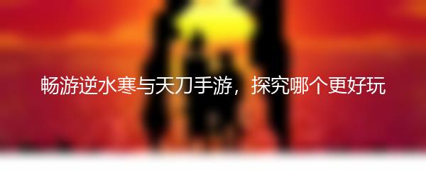 畅游逆水寒与天刀手游，探究哪个更好玩