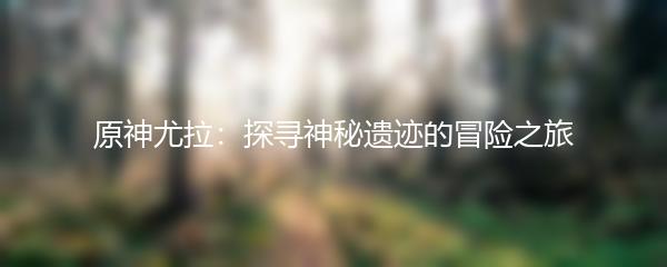 原神尤拉：探寻神秘遗迹的冒险之旅