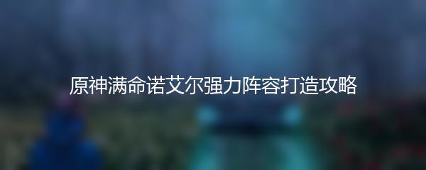原神满命诺艾尔强力阵容打造攻略