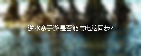 逆水寒手游是否能与电脑同步？