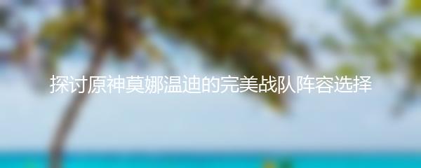 探讨原神莫娜温迪的完美战队阵容选择