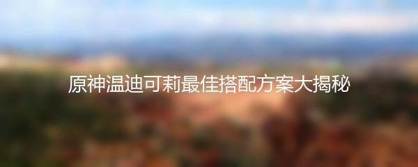 原神温迪可莉最佳搭配方案大揭秘