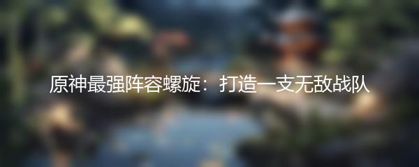 原神最强阵容螺旋：打造一支无敌战队