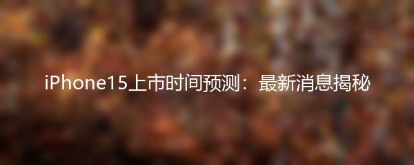iPhone15上市时间预测：最新消息揭秘