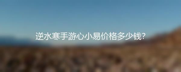 逆水寒手游心小易价格多少钱？