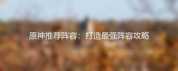 原神推荐阵容：打造最强阵容攻略