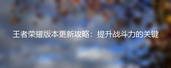 王者荣耀版本更新攻略：提升战斗力的关键