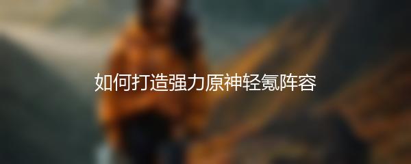 如何打造强力原神轻氪阵容