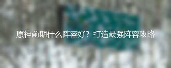 原神前期什么阵容好？打造最强阵容攻略