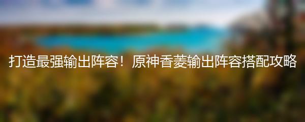 打造最强输出阵容！原神香菱输出阵容搭配攻略
