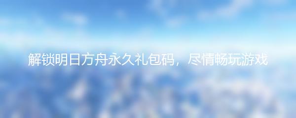解锁明日方舟永久礼包码，尽情畅玩游戏