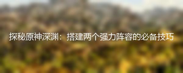 探秘原神深渊：搭建两个强力阵容的必备技巧
