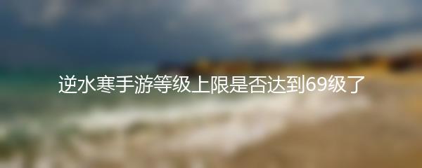 逆水寒手游等级上限是否达到69级了