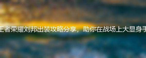 王者荣耀刘邦出装攻略分享，助你在战场上大显身手