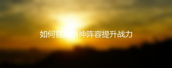 如何替换原神阵容提升战力