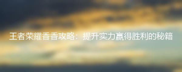 王者荣耀香香攻略：提升实力赢得胜利的秘籍