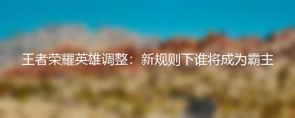 王者荣耀英雄调整：新规则下谁将成为霸主