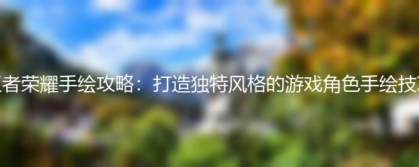 王者荣耀手绘攻略：打造独特风格的游戏角色手绘技巧