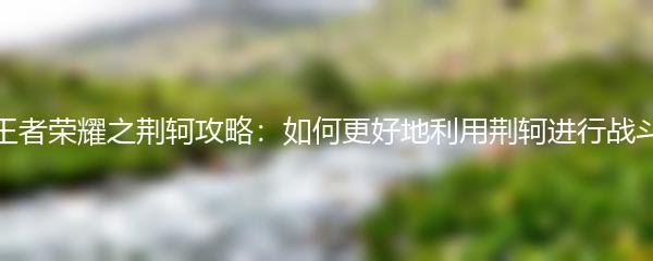 王者荣耀之荆轲攻略：如何更好地利用荆轲进行战斗