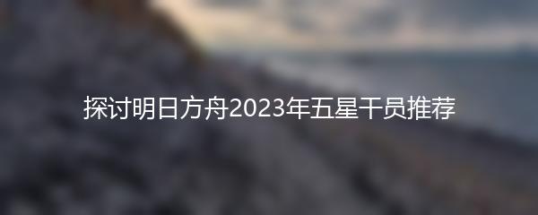 探讨明日方舟2023年五星干员推荐