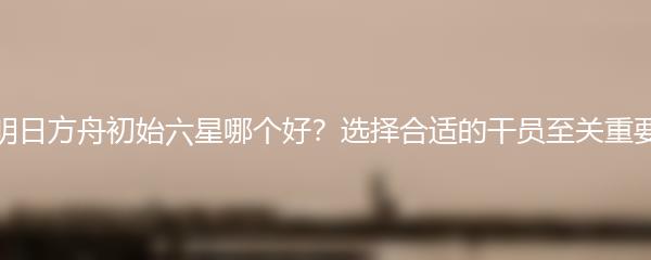 明日方舟初始六星哪个好？选择合适的干员至关重要