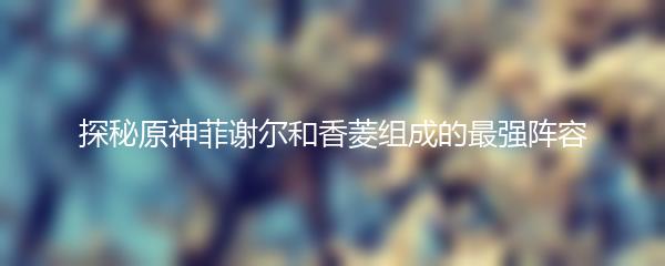 探秘原神菲谢尔和香菱组成的最强阵容