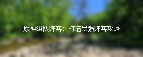 原神组队阵容：打造最强阵容攻略