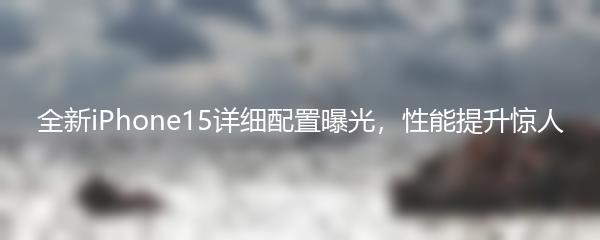 全新iPhone15详细配置曝光，性能提升惊人