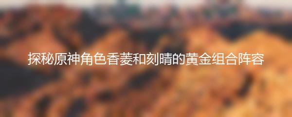 探秘原神角色香菱和刻晴的黄金组合阵容