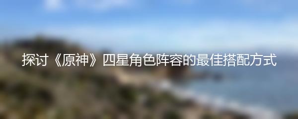 探讨《原神》四星角色阵容的最佳搭配方式